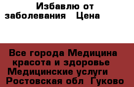 Избавлю от заболевания › Цена ­ 5 000 - Все города Медицина, красота и здоровье » Медицинские услуги   . Ростовская обл.,Гуково г.